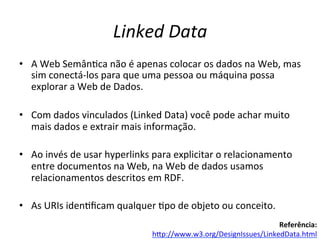 Linked	
  Data	
  
•  A	
  Web	
  Semân7ca	
  não	
  é	
  apenas	
  colocar	
  os	
  dados	
  na	
  Web,	
  mas	
  
sim	
  conectá-­‐los	
  para	
  que	
  uma	
  pessoa	
  ou	
  máquina	
  possa	
  
explorar	
  a	
  Web	
  de	
  Dados.	
  	
  
•  Com	
  dados	
  vinculados	
  (Linked	
  Data)	
  você	
  pode	
  achar	
  muito	
  
mais	
  dados	
  e	
  extrair	
  mais	
  informação.	
  
•  Ao	
  invés	
  de	
  usar	
  hyperlinks	
  para	
  explicitar	
  o	
  relacionamento	
  
entre	
  documentos	
  na	
  Web,	
  na	
  Web	
  de	
  dados	
  usamos	
  
relacionamentos	
  descritos	
  em	
  RDF.	
  	
  
•  As	
  URIs	
  iden7ﬁcam	
  qualquer	
  7po	
  de	
  objeto	
  ou	
  conceito.	
  
Referência:	
  
hip://www.w3.org/DesignIssues/LinkedData.html	
  	
  
 