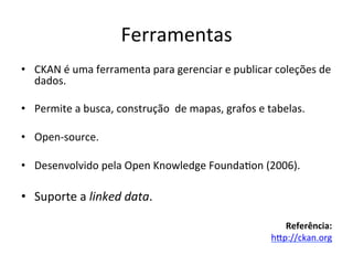 Ferramentas	
  
•  CKAN	
  é	
  uma	
  ferramenta	
  para	
  gerenciar	
  e	
  publicar	
  coleções	
  de	
  
dados.	
  
•  Permite	
  a	
  busca,	
  construção	
  	
  de	
  mapas,	
  grafos	
  e	
  tabelas.	
  
•  Open-­‐source.	
  
•  Desenvolvido	
  pela	
  Open	
  Knowledge	
  Founda7on	
  (2006).	
  
•  Suporte	
  a	
  linked	
  data.	
  
Referência:	
  
hip://ckan.org	
  	
  
 