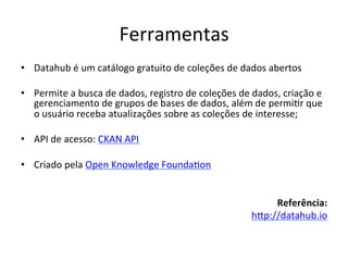 Ferramentas	
  
•  Datahub	
  é	
  um	
  catálogo	
  gratuito	
  de	
  coleções	
  de	
  dados	
  abertos	
  
•  Permite	
  a	
  busca	
  de	
  dados,	
  registro	
  de	
  coleções	
  de	
  dados,	
  criação	
  e	
  
gerenciamento	
  de	
  grupos	
  de	
  bases	
  de	
  dados,	
  além	
  de	
  permi7r	
  que	
  
o	
  usuário	
  receba	
  atualizações	
  sobre	
  as	
  coleções	
  de	
  interesse;	
  
•  API	
  de	
  acesso:	
  CKAN	
  API	
  
•  Criado	
  pela	
  Open	
  Knowledge	
  Founda7on	
  
Referência:	
  
hip://datahub.io	
  	
  	
  
 