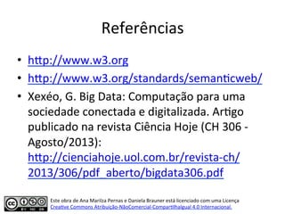 Referências	
  
•  hip://www.w3.org	
  	
  
•  hip://www.w3.org/standards/seman7cweb/	
  	
  
•  Xexéo,	
  G.	
  Big	
  Data:	
  Computação	
  para	
  uma	
  
sociedade	
  conectada	
  e	
  digitalizada.	
  Ar7go	
  
publicado	
  na	
  revista	
  Ciência	
  Hoje	
  (CH	
  306	
  -­‐	
  
Agosto/2013):	
  
hip://cienciahoje.uol.com.br/revista-­‐ch/
2013/306/pdf_aberto/bigdata306.pdf	
  	
  
Este	
  obra	
  de	
  Ana	
  Marilza	
  Pernas	
  e	
  Daniela	
  Brauner	
  está	
  licenciado	
  com	
  uma	
  Licença	
  
Crea7ve	
  Commons	
  Atribuição-­‐NãoComercial-­‐Compar7lhaIgual	
  4.0	
  Internacional.	
  
 