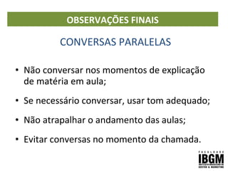 CONVERSAS PARALELAS
• Não conversar nos momentos de explicação
de matéria em aula;
• Se necessário conversar, usar tom adequado;
• Não atrapalhar o andamento das aulas;
• Evitar conversas no momento da chamada.
OBSERVAÇÕES FINAIS
 