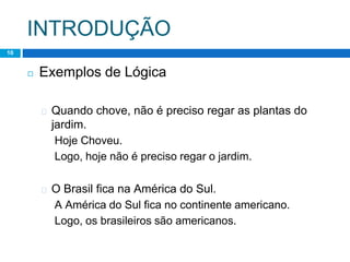 INTRODUÇÃO
10
◻ Exemplos de Lógica
� Quando chove, não é preciso regar as plantas do
jardim.
Hoje Choveu.
Logo, hoje não é preciso regar o jardim.
� O Brasil fica na América do Sul.
A América do Sul fica no continente americano.
Logo, os brasileiros são americanos.
 