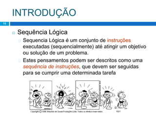 INTRODUÇÃO
15
◻ Sequência Lógica
� Sequencia Lógica é um conjunto de instruções
executadas (sequencialmente) até atingir um objetivo
ou solução de um problema.
� Estes pensamentos podem ser descritos como uma
sequência de instruções, que devem ser seguidas
para se cumprir uma determinada tarefa
 