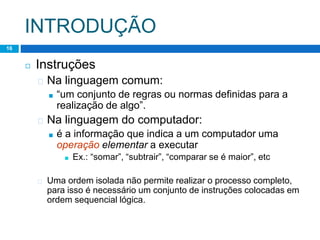 INTRODUÇÃO
Lógica de Programação – Professor : Lucas Lima
16
◻ Instruções
� Na linguagem comum:
■ “um conjunto de regras ou normas definidas para a
realização de algo”.
� Na linguagem do computador:
■ é a informação que indica a um computador uma
operação elementar a executar
■ Ex.: “somar”, “subtrair”, “comparar se é maior”, etc
� Uma ordem isolada não permite realizar o processo completo,
para isso é necessário um conjunto de instruções colocadas em
ordem sequencial lógica.
 