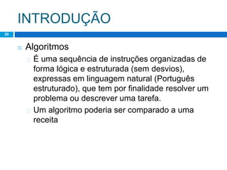 INTRODUÇÃO
20
◻ Algoritmos
� É uma sequência de instruções organizadas de
forma lógica e estruturada (sem desvios),
expressas em linguagem natural (Português
estruturado), que tem por finalidade resolver um
problema ou descrever uma tarefa.
� Um algoritmo poderia ser comparado a uma
receita
 