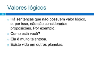 Valores lógicos
23
◻ Há sentenças que não possuem valor lógico,
e, por isso, não são consideradas
proposições. Por exemplo:
◻ Como está você?
◻ Ela é muito talentosa.
◻ Existe vida em outros planetas.
 