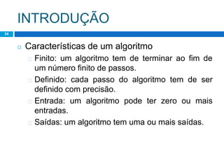 INTRODUÇÃO
34
◻ Características de um algoritmo
� Finito: um algoritmo tem de terminar ao fim de
um número finito de passos.
� Definido: cada passo do algoritmo tem de ser
definido com precisão.
� Entrada: um algoritmo pode ter zero ou mais
entradas.
� Saídas: um algoritmo tem uma ou mais saídas.
 