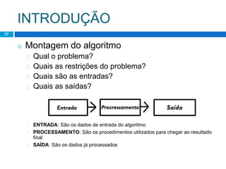 INTRODUÇÃO
Lógica de Programação – Professor : Lucas Lima
37
◻ Montagem do algoritmo
� Qual o problema?
� Quais as restrições do problema?
� Quais são as entradas?
� Quais as saídas?
� ENTRADA: São os dados de entrada do algoritmo
� PROCESSAMENTO: São os procedimentos utilizados para chegar ao resultado
final
� SAÍDA: São os dados já processados
 