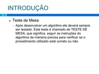 INTRODUÇÃO
38
◼ Teste de Mesa
▪ Após desenvolver um algoritmo ele deverá sempre
ser testado. Este teste é chamado de TESTE DE
MESA, que significa, seguir as instruções do
algoritmo de maneira precisa para verificar se o
procedimento utilizado está correto ou não.
 
