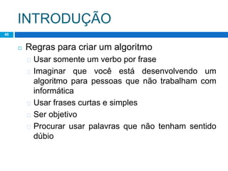 INTRODUÇÃO
40
◻ Regras para criar um algoritmo
� Usar somente um verbo por frase
� Imaginar que você está desenvolvendo um
algoritmo para pessoas que não trabalham com
informática
� Usar frases curtas e simples
� Ser objetivo
� Procurar usar palavras que não tenham sentido
dúbio
 