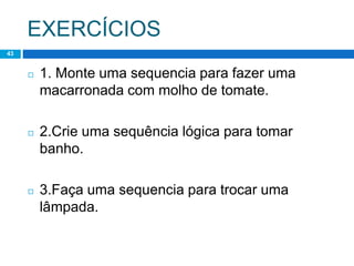 EXERCÍCIOS
43
◻ 1. Monte uma sequencia para fazer uma
macarronada com molho de tomate.
◻ 2.Crie uma sequência lógica para tomar
banho.
◻ 3.Faça uma sequencia para trocar uma
lâmpada.
 