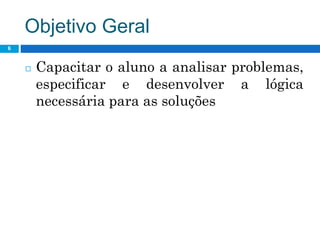 Objetivo Geral
6
◻ Capacitar o aluno a analisar problemas,
especificar e desenvolver a lógica
necessária para as soluções
 