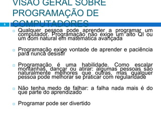 VISÃO GERAL SOBRE
PROGRAMAÇÃO DE
COMPUTADORES
8
◻ Qualquer pessoa pode aprender a programar um
computador. Programação não exige um alto QI ou
um dom natural em matemática avançada
◻ Programação exige vontade de aprender e paciência
para nunca desistir
◻ Programação é uma habilidade. Como escalar
montanhas, dançar ou atirar: algumas pessoas são
naturalmente melhores que outras, mas qualquer
pessoa pode melhorar se praticar com regularidade
◻ Não tenha medo de falhar: a falha nada mais é do
que parte do aprendizado
◻ Programar pode ser divertido
 