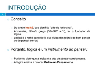 INTRODUÇÃO
9
◻ Conceito
� Do grego logiké, que significa “arte de raciocinar”.
� Aristóteles, filósofo grego (384-322 a.C.), foi o fundador da
lógica.
� Lógica é o ramo da filosofia que cuida das regras do bem pensar
ou do pensar correto
◻ Portanto, lógica é um instrumento do pensar.
� Podemos dizer que a lógica é a arte de pensar corretamente.
� A lógica ensina a colocar Ordem no Pensamento.
 