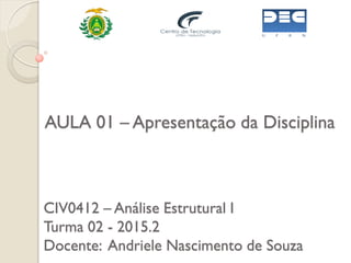 CIV0412 – Análise Estrutural I
Turma 02 - 2015.2
Docente: Andriele Nascimento de Souza
AULA 01 – Apresentação da Disciplina
 