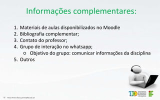 Informações complementares:
1. Materiais de aulas disponibilizados no Moodle
2. Bibliografia complementar;
3. Contato do professor;
4. Grupo de interação no whatsapp;
○ Objetivo do grupo: comunicar informações da disciplina
5. Outros
Flávio Pereira (flavio.pereira@ifba.edu.br)
12
 