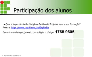 Participação dos alunos
● Qual a importância da disciplina Gestão de Projetos para a sua formação?
Acesse: https://www.menti.com/aluf5qjhh2tz
Ou entre em httops://menti.com e digite o código: 1768 9605
Flávio Pereira (flavio.pereira@ifba.edu.br)
13
 