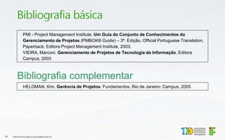 Bibliografia complementar
HELDMAN, Kim. Gerência de Projetos: Fundamentos. Rio de Janeiro: Campus, 2005
Flávio Pereira (flavio.pereira@ifba.edu.br)
14
PMI - Project Management Institute. Um Guia do Conjunto de Conhecimentos do
Gerenciamento de Projetos (PMBOK® Guide) – 3ª. Edição, Official Portuguese Translation,
Paperback. Editora Project Management Institute, 2003.
VIEIRA, Marconi. Gerenciamento de Projetos de Tecnologia da Informação. Editora
Campus, 2003
 