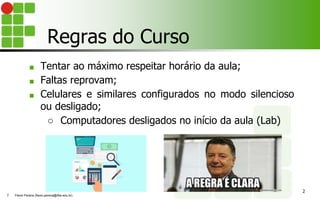 Regras do Curso
■ Tentar ao máximo respeitar horário da aula;
■ Faltas reprovam;
■ Celulares e similares configurados no modo silencioso
ou desligado;
○ Computadores desligados no início da aula (Lab)
2
Flávio Pereira (flavio.pereira@ifba.edu.br)
2
 