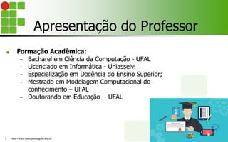 Apresentação do Professor
■ Formação Acadêmica:
− Bacharel em Ciência da Computação - UFAL
− Licenciado em Informática - Uniasselvi
− Especialização em Docência do Ensino Superior;
− Mestrado em Modelagem Computacional do
conhecimento – UFAL
− Doutorando em Educação - UFAL
Flávio Pereira (flavio.pereira@ifba.edu.br)
3
 