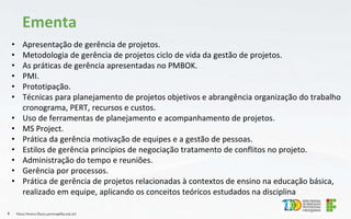 • Apresentação de gerência de projetos.
• Metodologia de gerência de projetos ciclo de vida da gestão de projetos.
• As práticas de gerência apresentadas no PMBOK.
• PMI.
• Prototipação.
• Técnicas para planejamento de projetos objetivos e abrangência organização do trabalho
cronograma, PERT, recursos e custos.
• Uso de ferramentas de planejamento e acompanhamento de projetos.
• MS Project.
• Prática da gerência motivação de equipes e a gestão de pessoas.
• Estilos de gerência princípios de negociação tratamento de conflitos no projeto.
• Administração do tempo e reuniões.
• Gerência por processos.
• Prática de gerência de projetos relacionadas à contextos de ensino na educação básica,
realizado em equipe, aplicando os conceitos teóricos estudados na disciplina
Flávio Pereira (flavio.pereira@ifba.edu.br)
6
Ementa
 