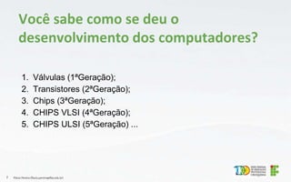 1. Válvulas (1ªGeração);
2. Transistores (2ªGeração);
3. Chips (3ªGeração);
4. CHIPS VLSI (4ªGeração);
5. CHIPS ULSI (5ªGeração) ...
Flávio Pereira (flavio.pereira@ifba.edu.br)
7
Você sabe como se deu o
desenvolvimento dos computadores?
 