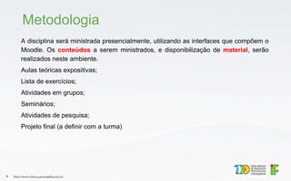 A disciplina será ministrada presencialmente, utilizando as interfaces que compõem o
Moodle. Os conteúdos a serem ministrados, e disponibilização de material, serão
realizados neste ambiente.
Aulas teóricas expositivas;
Lista de exercícios;
Atividades em grupos;
Seminários;
Atividades de pesquisa;
Projeto final (a definir com a turma)
Metodologia
Flávio Pereira (flavio.pereira@ifba.edu.br)
9
 
