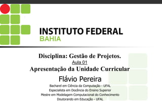 Disciplina: Gestão de Projetos.
Aula 01
Apresentação da Unidade Curricular
Flávio Pereira
Bacharel em Ciência da Computação - UFAL
Especialista em Docência do Ensino Superior
Mestre em Modelagem Computacional do Conhecimento
Doutorando em Educação - UFAL
 