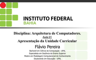 Disciplina: Arquitetura de Computadores.
Aula 01
Apresentação da Unidade Curricular
Flávio Pereira
Bacharel em Ciência da Computação - UFAL
Especialista em Docência do Ensino Superior
Mestre em Modelagem Computacional do Conhecimento
Doutorando em Educação - UFAL
 