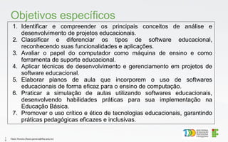1. Identificar e compreender os principais conceitos de análise e
desenvolvimento de projetos educacionais.
2. Classificar e diferenciar os tipos de software educacional,
reconhecendo suas funcionalidades e aplicações.
3. Avaliar o papel do computador como máquina de ensino e como
ferramenta de suporte educacional.
4. Aplicar técnicas de desenvolvimento e gerenciamento em projetos de
software educacional.
5. Elaborar planos de aula que incorporem o uso de softwares
educacionais de forma eficaz para o ensino de computação.
6. Praticar a simulação de aulas utilizando softwares educacionais,
desenvolvendo habilidades práticas para sua implementação na
Educação Básica.
7. Promover o uso crítico e ético de tecnologias educacionais, garantindo
práticas pedagógicas eficazes e inclusivas.
Objetivos específicos
Flávio Pereira (flavio.pereira@ifba.edu.br)
1
0
 