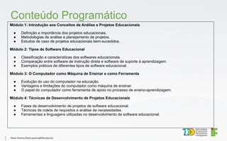 Módulo 1: Introdução aos Conceitos de Análise e Projetos Educacionais
● Definição e importância dos projetos educacionais.
● Metodologias de análise e planejamento de projetos.
● Estudos de caso de projetos educacionais bem-sucedidos.
Módulo 2: Tipos de Software Educacional
● Classificação e características dos softwares educacionais.
● Comparação entre software de instrução direta e software de suporte à aprendizagem.
● Exemplos práticos de diferentes tipos de software educacional.
Módulo 3: O Computador como Máquina de Ensinar e como Ferramenta
● Evolução do uso do computador na educação.
● Vantagens e limitações do computador como máquina de ensinar.
● O papel do computador como ferramenta de apoio no processo de ensino-aprendizagem.
Módulo 4: Técnicas de Desenvolvimento de Projetos Educacionais
● Fases de desenvolvimento de projetos de software educacional.
● Técnicas de coleta de requisitos e análise de necessidades.
● Ferramentas e linguagens utilizadas no desenvolvimento de software educacional.
Conteúdo Programático
Flávio Pereira (flavio.pereira@ifba.edu.br)
1
1
 