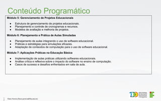 Módulo 5: Gerenciamento de Projetos Educacionais
● Estrutura de gerenciamento de projetos educacionais.
● Planejamento e controle de cronogramas e recursos.
● Modelos de avaliação e melhoria de projetos.
Módulo 6: Planejamento e Prática de Aulas Simuladas
● Planejamento de aulas integrando o uso de software educacional.
● Práticas e estratégias para simulações eficazes.
● Adaptação de conteúdos de computação para o uso de software educacional.
Módulo 7: Aplicações Práticas na Educação Básica
● Implementação de aulas práticas utilizando softwares educacionais.
● Análise crítica e reflexiva sobre o impacto do software no ensino de computação.
● Casos de sucesso e desafios enfrentados em sala de aula.
Conteúdo Programático
Flávio Pereira (flavio.pereira@ifba.edu.br)
1
2
 