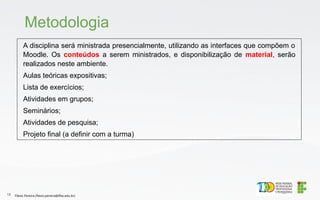 A disciplina será ministrada presencialmente, utilizando as interfaces que compõem o
Moodle. Os conteúdos a serem ministrados, e disponibilização de material, serão
realizados neste ambiente.
Aulas teóricas expositivas;
Lista de exercícios;
Atividades em grupos;
Seminários;
Atividades de pesquisa;
Projeto final (a definir com a turma)
Metodologia
Flávio Pereira (flavio.pereira@ifba.edu.br)
13
 