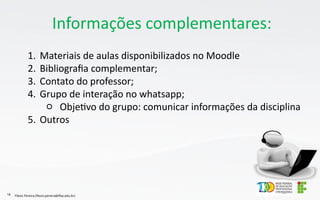 Informações complementares:
1. Materiais de aulas disponibilizados no Moodle
2. Bibliografia complementar;
3. Contato do professor;
4. Grupo de interação no whatsapp;
○ Objetivo do grupo: comunicar informações da disciplina
5. Outros
Flávio Pereira (flavio.pereira@ifba.edu.br)
16
 
