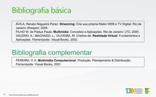 Bibliografia complementar
PEREIRA, V. A. Multimídia Computacional: Produção, Planejamento & Distribuição.
Florianópolis: Visual Books, 2001.
Flávio Pereira (flavio.pereira@ifba.edu.br)
19
ÁVILA, Renato Nogueira Perez. Streaming: Crie sua própria Rádio WEB e TV Digital. Rio de
Janeiro: Brasport, 2004.
FILHO W. de Padua Paula. Multimídia: Conceitos e Aplicações. Rio de Janeiro: LTC, 2000.
VALERIO, A.; MACHADO, L.; OLIVEIRA, M. Cristina de. Realidade Virtual: Fundamentos e
Aplicações. Florianópolis: Visual Books, 2002.
 