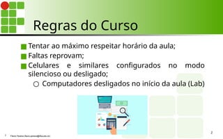 Regras do Curso
■ Tentar ao máximo respeitar horário da aula;
■ Faltas reprovam;
■ Celulares e similares configurados no modo
silencioso ou desligado;
○ Computadores desligados no início da aula (Lab)
2
Flávio Pereira (flavio.pereira@ifba.edu.br)
2
 