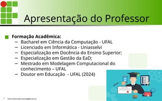 Apresentação do Professor
■ Formação Acadêmica:
− Bacharel em Ciência da Computação - UFAL
− Licenciado em Informática - Uniasselvi
− Especialização em Docência do Ensino Superior;
− Especialização em Gestão da EaD;
− Mestrado em Modelagem Computacional do
conhecimento – UFAL
− Doutor em Educação - UFAL (2024)
Flávio Pereira (flavio.pereira@ifba.edu.br)
3
 
