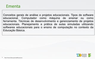 Conceitos gerais de análise e projetos educacionais. Tipos de software
educacional. Computador como máquina de ensinar ou como
ferramenta. Técnicas de desenvolvimento e gerenciamento de projetos
educacionais. Planejamento e prática de aulas simuladas utilizando
softwares educacionais para o ensino de computação no contexto da
Educação Básica.
Flávio Pereira (flavio.pereira@ifba.edu.br)
6
Ementa
 