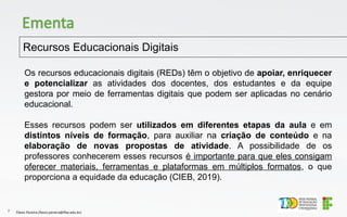 Recursos Educacionais Digitais
Flávio Pereira (flavio.pereira@ifba.edu.br)
7
Ementa
Os recursos educacionais digitais (REDs) têm o objetivo de apoiar, enriquecer
e potencializar as atividades dos docentes, dos estudantes e da equipe
gestora por meio de ferramentas digitais que podem ser aplicadas no cenário
educacional.
Esses recursos podem ser utilizados em diferentes etapas da aula e em
distintos níveis de formação, para auxiliar na criação de conteúdo e na
elaboração de novas propostas de atividade. A possibilidade de os
professores conhecerem esses recursos é importante para que eles consigam
oferecer materiais, ferramentas e plataformas em múltiplos formatos, o que
proporciona a equidade da educação (CIEB, 2019).
 