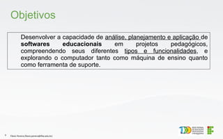 Desenvolver a capacidade de análise, planejamento e aplicação de
softwares educacionais em projetos pedagógicos,
compreendendo seus diferentes tipos e funcionalidades, e
explorando o computador tanto como máquina de ensino quanto
como ferramenta de suporte.
Objetivos
Flávio Pereira (flavio.pereira@ifba.edu.br)
9
 