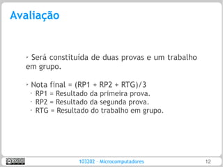Avaliação


  ➢
   Será constituída de duas provas e um trabalho
  em grupo.

  ➢   Nota final = (RP1 + RP2 + RTG)/3
      •
          RP1 = Resultado da primeira prova.
      •
          RP2 = Resultado da segunda prova.
      •
          RTG = Resultado do trabalho em grupo.




                      103202 – Microcomputadores   12
 