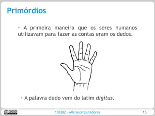 Primórdios
  ➢
    A primeira maneira que os seres humanos
  utilizavam para fazer as contas eram os dedos.




      ➢
          A palavra dedo vem do latim digitus.

                      103202 – Microcomputadores   15
 