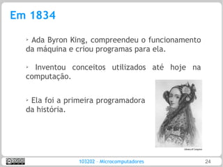 Em 1834
  ➢
   Ada Byron King, compreendeu o funcionamento
  da máquina e criou programas para ela.

  ➢ Inventou conceitos utilizados até hoje na
  computação.

  ➢Ela foi a primeira programadora
  da história.




                103202 – Microcomputadores       24
 