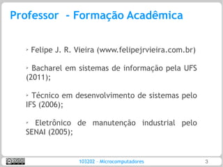 Professor - Formação Acadêmica

  ➢   Felipe J. R. Vieira (www.felipejrvieira.com.br)

  ➢ Bacharel em sistemas de informação pela UFS
  (2011);

  ➢ Técnico em desenvolvimento de sistemas pelo
  IFS (2006);

  ➢
    Eletrônico de manutenção industrial pelo
  SENAI (2005);


                   103202 – Microcomputadores           3
 