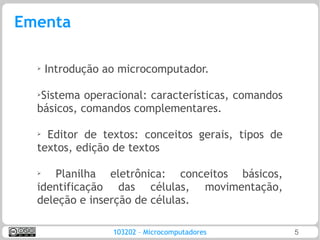 Ementa

  ➢
      Introdução ao microcomputador.

  ➢Sistema operacional: características, comandos
  básicos, comandos complementares.

  ➢
    Editor de textos: conceitos gerais, tipos de
  textos, edição de textos

  ➢  Planilha eletrônica: conceitos básicos,
  identificação das células, movimentação,
  deleção e inserção de células.

                  103202 – Microcomputadores        5
 