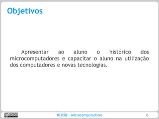 Objetivos




    Apresentar   ao    aluno    o     histórico dos
microcomputadores e capacitar o aluno na utilização
dos computadores e novas tecnologias.




                103202 – Microcomputadores        6
 