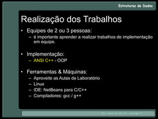 Realização dos Trabalhos
• Equipes de 2 ou 3 pessoas:
– é importante aprender a realizar trabalhos de implementação
em equipe.
• Implementação:
– ANSI C++ - OOP
• Ferramentas & Máquinas:
– Aproveite as Aulas de Laboratório
– Linux
– IDE: NetBeans para C/C++
– Compiladores: gcc / g++
 