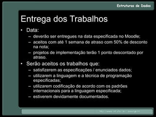 Entrega dos Trabalhos
• Data:
– deverão ser entregues na data especificada no Moodle;
– aceitos com até 1 semana de atraso com 50% de desconto
na nota;
– projetos de implementação terão 1 ponto descontado por
atraso.
• Serão aceitos os trabalhos que:
– satisfizerem as especificações / enunciados dados;
– utilizarem a linguagem e a técnica de programação
especificadas;
– utilizarem codificação de acordo com os padrões
internacionais para a linguagem especificada;
– estiverem devidamente documentados.
 