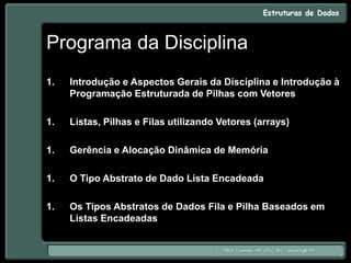 Programa da Disciplina
1. Introdução e Aspectos Gerais da Disciplina e Introdução à
Programação Estruturada de Pilhas com Vetores
1. Listas, Pilhas e Filas utilizando Vetores (arrays)
1. Gerência e Alocação Dinâmica de Memória
1. O Tipo Abstrato de Dado Lista Encadeada
1. Os Tipos Abstratos de Dados Fila e Pilha Baseados em
Listas Encadeadas
 