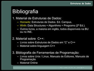 Bibliografia
1. Material de Estruturas de Dados:
– Horowitz: Estruturas de Dados. Ed. Campus.
– Wirth: Data Structures + Algorithms = Programs (2ª Ed.).
– Outros livros, a maioria em inglês, todos disponíveis na BU
ou no INE.
2. Material sobre C++:
– Livros sobre Estruturas de Dados em “C” e C++
– Material sobre linguagem C++
3. Bibliografia de Ferramentas de Programação:
– Livros sobre Unix / Linux, Manuais de Editores, Manuais de
Programação
– Material Online
 